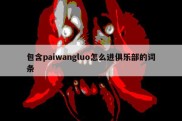 包含paiwangluo怎么进俱乐部的词条