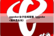 ggpoker台子在线客服（ggpoker国内怎么玩）