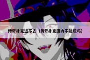 传奇扑克进不去（传奇扑克国内不能玩吗）